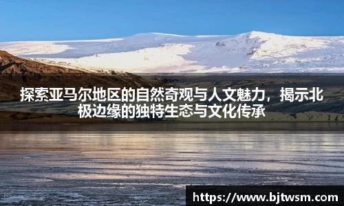 探索亚马尔地区的自然奇观与人文魅力，揭示北极边缘的独特生态与文化传承